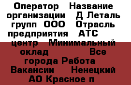 Оператор › Название организации ­ Д Леталь групп, ООО › Отрасль предприятия ­ АТС, call-центр › Минимальный оклад ­ 18 000 - Все города Работа » Вакансии   . Ненецкий АО,Красное п.